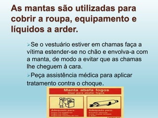 As mantas são utilizadas para
cobrir a roupa, equipamento e
líquidos a arder.
Se o vestuário estiver em chamas faça a
vítima estender-se no chão e envolva-a com
a manta, de modo a evitar que as chamas
lhe cheguem à cara.
Peça assistência médica para aplicar
tratamento contra o choque.
 