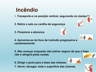 Incêndio
1. Transporte-o na posição vertical, segurando no manípulo
2. Retire o selo ou cavilha de segurança
3. Pressione a alavanca
4. Aproxime-se do foco de incêndio progressiva e
cautelosamente.
5. Não avançar enquanto não estiver seguro de que o fogo
não o atingirá pelas costas.
6. Dirigir o jacto para a base das chamas.
7. Varrer, devagar, toda a superfície das chamas.
 