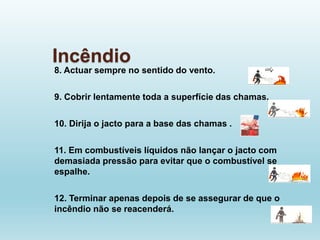 Incêndio
8. Actuar sempre no sentido do vento.
9. Cobrir lentamente toda a superfície das chamas.
10. Dirija o jacto para a base das chamas .
11. Em combustíveis líquidos não lançar o jacto com
demasiada pressão para evitar que o combustível se
espalhe.
12. Terminar apenas depois de se assegurar de que o
incêndio não se reacenderá.
 