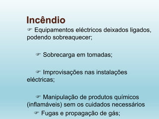Incêndio
 Equipamentos eléctricos deixados ligados,
podendo sobreaquecer;
 Sobrecarga em tomadas;
 Improvisações nas instalações
eléctricas;
 Manipulação de produtos químicos
(inflamáveis) sem os cuidados necessários
 Fugas e propagação de gás;
 
