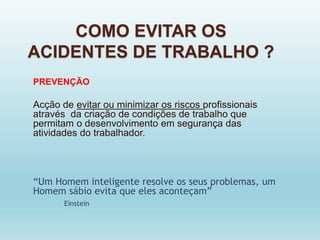 COMO EVITAR OS
ACIDENTES DE TRABALHO ?
PREVENÇÃO
Acção de evitar ou minimizar os riscos profissionais
através da criação de condições de trabalho que
permitam o desenvolvimento em segurança das
atividades do trabalhador.
“Um Homem inteligente resolve os seus problemas, um
Homem sábio evita que eles aconteçam”
Einstein
 