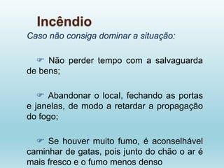 Incêndio
Caso não consiga dominar a situação:
 Não perder tempo com a salvaguarda
de bens;
 Abandonar o local, fechando as portas
e janelas, de modo a retardar a propagação
do fogo;
 Se houver muito fumo, é aconselhável
caminhar de gatas, pois junto do chão o ar é
mais fresco e o fumo menos denso
 