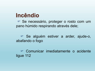 Incêndio
 Se necessário, proteger o rosto com um
pano húmido respirando através dele;
 Se alguém estiver a arder, ajude-o,
abafando o fogo
 Comunicar imediatamente o acidente
ligue 112
 