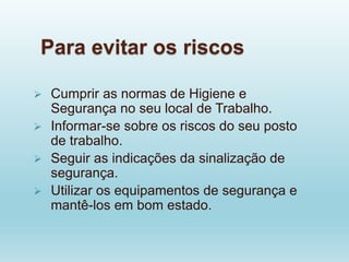 Para evitar os riscos
 Cumprir as normas de Higiene e
Segurança no seu local de Trabalho.
 Informar-se sobre os riscos do seu posto
de trabalho.
 Seguir as indicações da sinalização de
segurança.
 Utilizar os equipamentos de segurança e
mantê-los em bom estado.
 