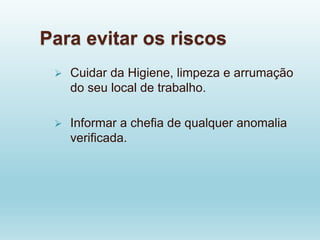Para evitar os riscos
 Cuidar da Higiene, limpeza e arrumação
do seu local de trabalho.
 Informar a chefia de qualquer anomalia
verificada.
 
