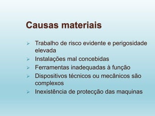 Causas materiais
 Trabalho de risco evidente e perigosidade
elevada
 Instalações mal concebidas
 Ferramentas inadequadas à função
 Dispositivos técnicos ou mecânicos são
complexos
 Inexistência de protecção das maquinas
 