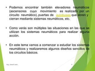 • Podemos
4
encontrar también elevadores neumáticos
(ascensores cuyo movimiento es realizado por un
circuito neumático), puertas de autobuses que abren y
cierran mediante sistemas neumáticos, etc.
• Como verás son múltiples las situaciones en las que se
utilizan los sistemas neumáticos para realizar alguna
acción.
• En este tema vamos a comenzar a estudiar los sistemas
neumáticos y realizaremos algunos diseños sencillos de
los circuitos básicos.
Ing. Josué Lazo
 