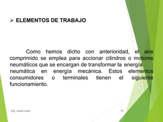  ELEMENTOS DE TRABAJO
51
Como hemos dicho con anterioridad, el aire
comprimido se emplea para accionar cilindros o motores
neumáticos que se encargan de transformar la energía
neumática en energía mecánica. Estos elementos
siguiente
consumidores o terminales tienen el
funcionamiento.
Ing. Josué Lazo
 