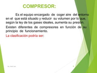 COMPRESOR:
8
Es el equipo encargado de coger aire del entorno
en el que está situado y reducir su volumen por lo que,
según la ley de los gases ideales, aumenta su presión.
Existen diferentes de compresores en función de su
principio de funcionamiento.
La clasificación podría ser:
Ing. Josué Lazo
 