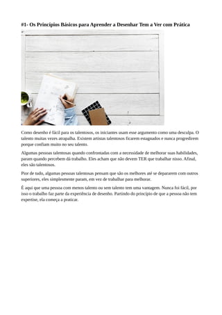 #1- Os Princípios Básicos para Aprender a Desenhar Tem a Ver com Prática
Como desenho é fácil para os talentosos, os iniciantes usam esse argumento como uma desculpa. O
talento muitas vezes atrapalha. Existem artistas talentosos ficarem estagnados e nunca progredirem
porque confiam muito no seu talento.
Algumas pessoas talentosas quando confrontadas com a necessidade de melhorar suas habilidades,
param quando percebem dá trabalho. Eles acham que não devem TER que trabalhar nisso. Afinal,
eles são talentosos.
Pior de tudo, algumas pessoas talentosas pensam que são os melhores até se depararem com outros
superiores, eles simplesmente param, em vez de trabalhar para melhorar.
É aqui que uma pessoa com menos talento ou sem talento tem uma vantagem. Nunca foi fácil, por
isso o trabalho faz parte da experiência de desenho. Partindo do princípio de que a pessoa não tem
expertise, ela começa a praticar.
 