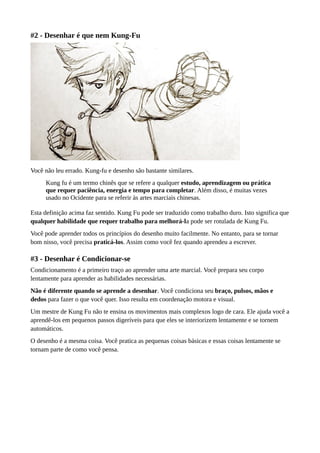 #2 - Desenhar é que nem Kung-Fu
Você não leu errado. Kung-fu e desenho são bastante similares.
Kung fu é um termo chinês que se refere a qualquer estudo, aprendizagem ou prática
que requer paciência, energia e tempo para completar. Além disso, é muitas vezes
usado no Ocidente para se referir às artes marciais chinesas.
Esta definição acima faz sentido. Kung Fu pode ser traduzido como trabalho duro. Isto significa que
qualquer habilidade que requer trabalho para melhorá-la pode ser rotulada de Kung Fu.
Você pode aprender todos os princípios do desenho muito facilmente. No entanto, para se tornar
bom nisso, você precisa praticá-los. Assim como você fez quando aprendeu a escrever.
#3 - Desenhar é Condicionar-se
Condicionamento é a primeiro traço ao aprender uma arte marcial. Você prepara seu corpo
lentamente para aprender as habilidades necessárias.
Não é diferente quando se aprende a desenhar. Você condiciona seu braço, pulsos, mãos e
dedos para fazer o que você quer. Isso resulta em coordenação motora e visual.
Um mestre de Kung Fu não te ensina os movimentos mais complexos logo de cara. Ele ajuda você a
aprendê-los em pequenos passos digeríveis para que eles se interiorizem lentamente e se tornem
automáticos.
O desenho é a mesma coisa. Você pratica as pequenas coisas básicas e essas coisas lentamente se
tornam parte de como você pensa.
 