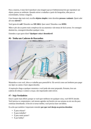 Para a maioria, é mais fácil reproduzir uma imagem que já é bidimensional do que reproduzir um
objeto, pessoa ou ambiente. Quando estiver a trabalhar a partir de fotografias, olhe para as
extremidades, formas e ângulos.
Caso busque algo mais real, escolha objetos simples: tente desenhar pessoas e animais. Quem sabe
até seus móveis?!
Você gosta de café? Desenhe sua XÍCARA. Quer outra? Desenha a sua MÃO.
Mãos e pés são as partes mais complexas da sua anatomia e são temas de fácil acesso. Se conseguir
dominá-los, conseguirá desenhar qualquer coisa.
Entendeu o que quero dizer? Qualquer coisa é desenhável!
#6 - Tenha um Caderno de Rascunhos
Mantenha-o com você, abra-o e trabalhe para preenchê-lo. Ele servirá como um lembrete para pegar
seu lápis ou caneta e fazer algum desenho.
A inspiração chega a qualquer momento e você pode não estar preparado. Portanto, leve um
caderno de esboço e comece a traçar, não importando onde estiver.
#7 - Seja Verdadeiro
Esta é a parte mais difícil, porque se você quer melhorar em qualquer coisa, você DEVE decidir.
Você precisa se comprometer e até mesmo agendar um horário em sua semana ou em seu dia para
continuar desenhando. A fim de se tornar melhor, você precisa fazer um hábito.
Eu acho que também é importante entender por que você deseja ou precisa desenhar.
• É para relaxar?
• É para trabalho?
• É para sentir prazer?
• É por hobby?
 