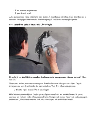 • É por motivos terapêuticos?
• É para descobrir-se?
Acho que desenhar é algo importante para muitos. À medida que entendo a objeto à medida que a
desenho, consigo perceber como foi formado e porquê. Isso leva a maiores percepções.
#8 - Desenho é pelo Menos 50% Observação
Desenhar é ver. Você já tirou uma foto de alguma coisa sem apontar a câmera para ela? Claro
que não.
No entanto, muitos pensam que conseguem desenhar bem sem olhar para um objeto. Depois
reclamam que seus desenhos não são representativos. Você deve olhar para desenhar.
O desenho é pelo menos 50% de observação
Olhe bastante para os objetos. Sugiro que você passe metade do seu tempo olhando. Se quiser
desenhar um elefante, então olhe para um elefante. Compreenda porque é que você o vê para depois
desenhá-lo. Quando você desenha, olhe para o seu objeto. As respostas estarão lá.
 