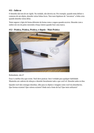 #11 - Solte-se
O desenho não tem de ser rígido. Na verdade, não deveria ser. Por exemplo, quando tenta definir o
contorno de um objeto, desenhe várias linhas leves. Tem mais hipóteses de "encontrar" a linha certa
quando desenha várias delas.
Tente segurar o lápis de forma diferente da forma como o segura quando escreve. Desenhe com o
ombro em vez do pulso movendo o braço inteiro quando fizer uma marca.
#12 - Prática, Prática, Prática, e depois - Mais Prática
Redundante, não é?
Esta é a melhor dica que existe. Você deve praticar. Isto é verdade para qualquer habilidade.
Mantenha um caderno de esboços e desenhe literalmente tudo o que você vê. Desenhe todos os dias.
Quando você não consegue desenhar, olhe para os objetos e imagine como você iria desenhá-los.
Que formas existem? Que valores existem? Onde está a fonte de luz? Que meio utilizaria?
 