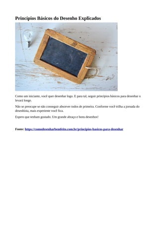 Princípios Básicos do Desenho Explicados
Como um iniciante, você quer desenhar logo. E para tal, seguir princípios básicos para desenhar o
levará longe.
Não se preocupe se não conseguir absorver todos de primeira. Conforme você trilha a jornada do
desenhista, mais experiente você fica.
Espero que tenham gostado. Um grande abraço e bons desenhos!
Fonte: https://comodesenharbemfeito.com.br/principios-basicos-para-desenhar
 