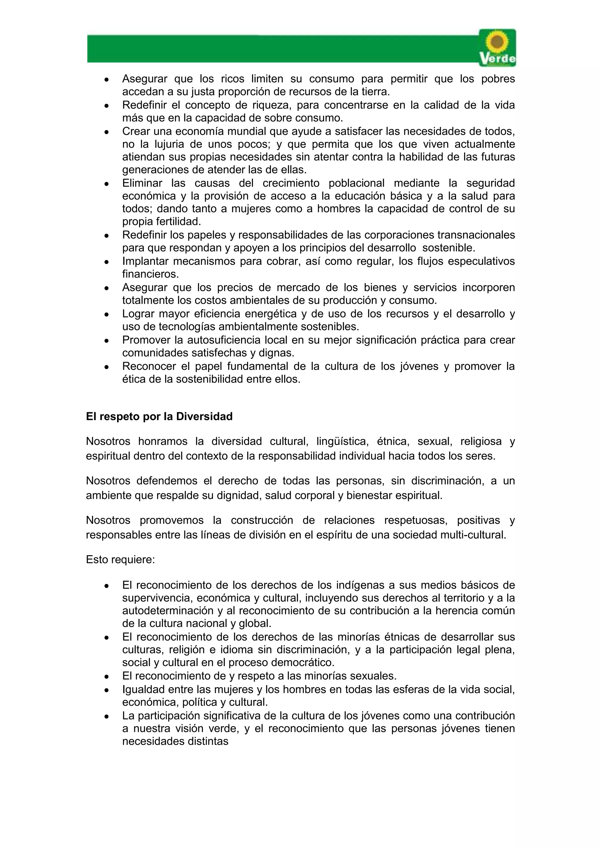  Asegurar que los ricos limiten su consumo para permitir que los pobres
accedan a su justa proporción de recursos de la tierra.
 Redefinir el concepto de riqueza, para concentrarse en la calidad de la vida
más que en la capacidad de sobre consumo.
 Crear una economía mundial que ayude a satisfacer las necesidades de todos,
no la lujuria de unos pocos; y que permita que los que viven actualmente
atiendan sus propias necesidades sin atentar contra la habilidad de las futuras
generaciones de atender las de ellas.
 Eliminar las causas del crecimiento poblacional mediante la seguridad
económica y la provisión de acceso a la educación básica y a la salud para
todos; dando tanto a mujeres como a hombres la capacidad de control de su
propia fertilidad.
 Redefinir los papeles y responsabilidades de las corporaciones transnacionales
para que respondan y apoyen a los principios del desarrollo sostenible.
 Implantar mecanismos para cobrar, así como regular, los flujos especulativos
financieros.
 Asegurar que los precios de mercado de los bienes y servicios incorporen
totalmente los costos ambientales de su producción y consumo.
 Lograr mayor eficiencia energética y de uso de los recursos y el desarrollo y
uso de tecnologías ambientalmente sostenibles.
 Promover la autosuficiencia local en su mejor significación práctica para crear
comunidades satisfechas y dignas.
 Reconocer el papel fundamental de la cultura de los jóvenes y promover la
ética de la sostenibilidad entre ellos.
El respeto por la Diversidad
Nosotros honramos la diversidad cultural, lingüística, étnica, sexual, religiosa y
espiritual dentro del contexto de la responsabilidad individual hacia todos los seres.
Nosotros defendemos el derecho de todas las personas, sin discriminación, a un
ambiente que respalde su dignidad, salud corporal y bienestar espiritual.
Nosotros promovemos la construcción de relaciones respetuosas, positivas y
responsables entre las líneas de división en el espíritu de una sociedad multi-cultural.
Esto requiere:
 El reconocimiento de los derechos de los indígenas a sus medios básicos de
supervivencia, económica y cultural, incluyendo sus derechos al territorio y a la
autodeterminación y al reconocimiento de su contribución a la herencia común
de la cultura nacional y global.
 El reconocimiento de los derechos de las minorías étnicas de desarrollar sus
culturas, religión e idioma sin discriminación, y a la participación legal plena,
social y cultural en el proceso democrático.
 El reconocimiento de y respeto a las minorías sexuales.
 Igualdad entre las mujeres y los hombres en todas las esferas de la vida social,
económica, política y cultural.
 La participación significativa de la cultura de los jóvenes como una contribución
a nuestra visión verde, y el reconocimiento que las personas jóvenes tienen
necesidades distintas
 