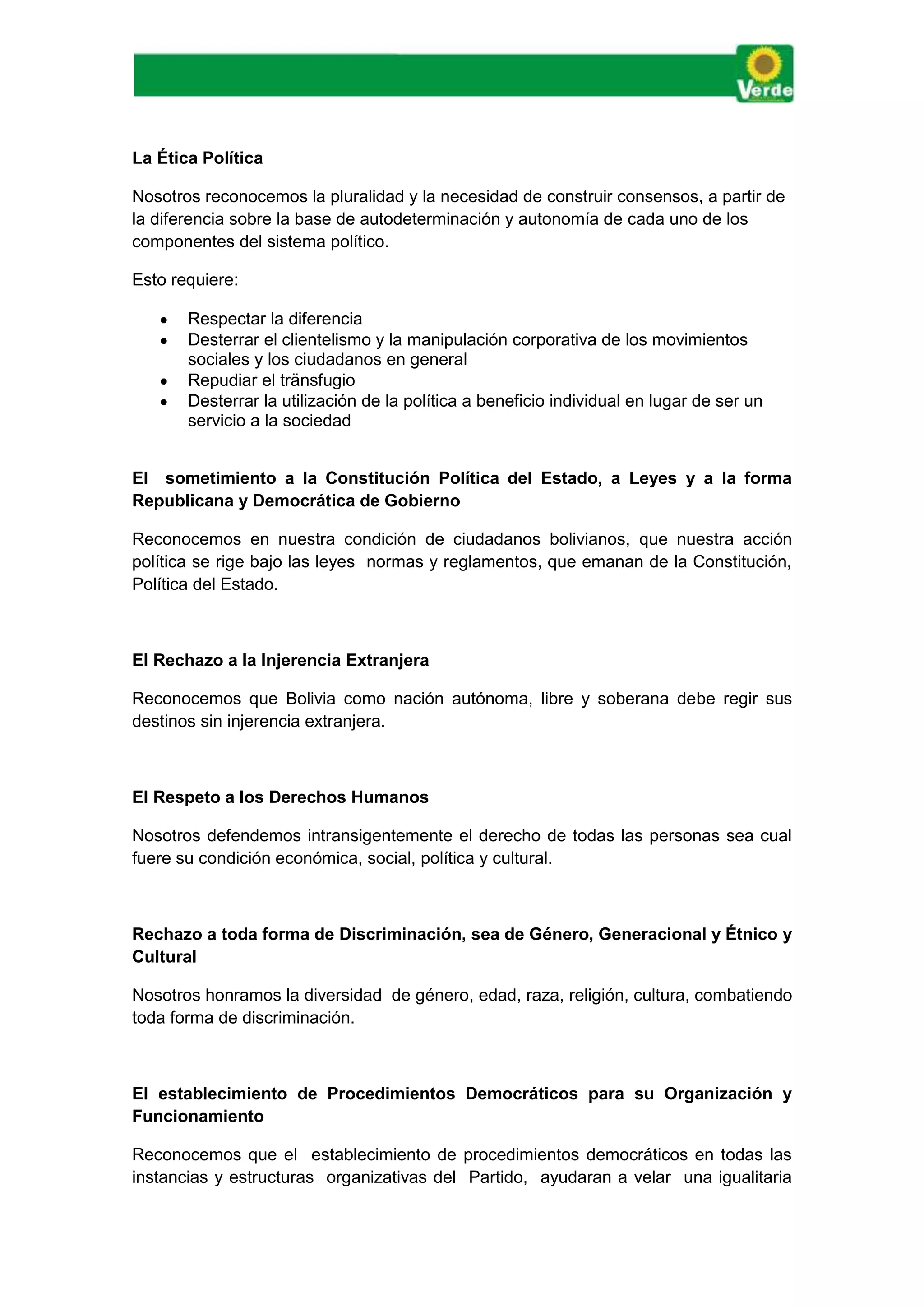 La Ética Política
Nosotros reconocemos la pluralidad y la necesidad de construir consensos, a partir de
la diferencia sobre la base de autodeterminación y autonomía de cada uno de los
componentes del sistema político.
Esto requiere:
 Respectar la diferencia
 Desterrar el clientelismo y la manipulación corporativa de los movimientos
sociales y los ciudadanos en general
 Repudiar el tränsfugio
 Desterrar la utilización de la política a beneficio individual en lugar de ser un
servicio a la sociedad
El sometimiento a la Constitución Política del Estado, a Leyes y a la forma
Republicana y Democrática de Gobierno
Reconocemos en nuestra condición de ciudadanos bolivianos, que nuestra acción
política se rige bajo las leyes normas y reglamentos, que emanan de la Constitución,
Política del Estado.
El Rechazo a la Injerencia Extranjera
Reconocemos que Bolivia como nación autónoma, libre y soberana debe regir sus
destinos sin injerencia extranjera.
El Respeto a los Derechos Humanos
Nosotros defendemos intransigentemente el derecho de todas las personas sea cual
fuere su condición económica, social, política y cultural.
Rechazo a toda forma de Discriminación, sea de Género, Generacional y Étnico y
Cultural
Nosotros honramos la diversidad de género, edad, raza, religión, cultura, combatiendo
toda forma de discriminación.
El establecimiento de Procedimientos Democráticos para su Organización y
Funcionamiento
Reconocemos que el establecimiento de procedimientos democráticos en todas las
instancias y estructuras organizativas del Partido, ayudaran a velar una igualitaria
 