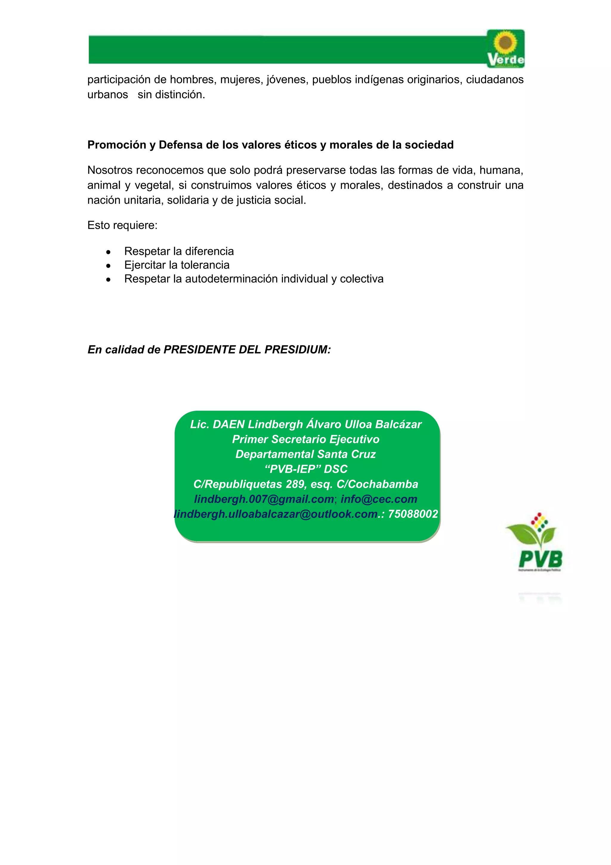 participación de hombres, mujeres, jóvenes, pueblos indígenas originarios, ciudadanos
urbanos sin distinción.
Promoción y Defensa de los valores éticos y morales de la sociedad
Nosotros reconocemos que solo podrá preservarse todas las formas de vida, humana,
animal y vegetal, si construimos valores éticos y morales, destinados a construir una
nación unitaria, solidaria y de justicia social.
Esto requiere:
 Respetar la diferencia
 Ejercitar la tolerancia
 Respetar la autodeterminación individual y colectiva
En calidad de PRESIDENTE DEL PRESIDIUM:
 