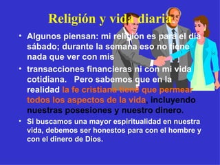 Religión y vida diaria Algunos piensan: mi religión es para el día sábado; durante la semana eso no tiene nada que ver con mis  transacciones financieras ni con mi vida cotidiana.  Pero sabemos que en la realidad   la fe cristiana tiene que permear  todos los aspectos de la vida , incluyendo nuestras posesiones y nuestro dinero. Si buscamos una mayor espiritualidad en nuestra vida, debemos ser honestos para con el hombre y con el dinero de Dios. 