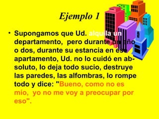 Ejemplo 1 Supongamos que Ud.  alquila un  departamento,  pero durante un año o dos, durante su estancia en ese apartamento, Ud. no lo cuidó en ab-soluto, lo deja todo sucio, destruye las paredes, las alfombras, lo rompe todo y dice: " Bueno, como no es mío,  yo no me voy a preocupar por eso". 