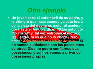 Otro ejemplo Un joven saca el automóvil de su padre, y lo primero que hace cuando ya está fuera de la vista del dueño es meter el acelera-dor hasta el fondo y dice:  "jQué auto, có-mo corre!" y  tal vez estropea el motor o las llantas, si es que no lo choca. Pero dice:   " ( Qué importa, como no es mío.”   Si no somos cuidadosos con las posesiones de otros, Dios no podrá confiarnos sus posesiones, y así nos vamos a privar de posesiones propias. 