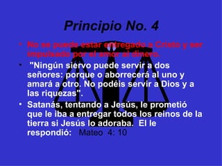 Principio No. 4 No se puede estar entregado a Cristo y ser impulsado por el amor al dinero. "Ningún siervo puede servir a dos señores: porque o aborrecerá al uno y amará a otro. No podéis servir a Dios y a las riquezas".  Satanás, tentando a Jesús, le prometió que le iba a entregar todos los reinos de la tierra si Jesús lo adoraba.  El le respondió:  Mateo  4: 10 