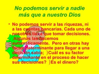No podemos servir a nadie más que a nuestro Dios No podemos servir a las riquezas, ni a las cuentas bancarias. Cada uno de nosotros tiene que tomar decisiones.  Algunas las hacemos automáticamente.  Pero en otras hay factor determinante para llegar a una decisión sabia;  ) Cuál es su factor determinante en el proceso de hacer sus decisiones?  ) Es el dinero? 