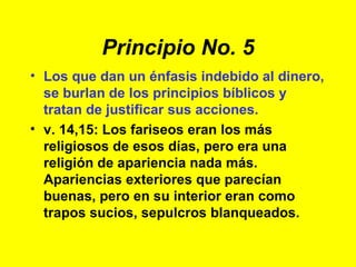 Principio No. 5 Los que dan un énfasis indebido al dinero, se burlan de los principios bíblicos y tratan de justificar sus acciones. v. 14,15: Los fariseos eran los más religiosos de esos días, pero era una religión de apariencia nada más. Apariencias exteriores que parecían buenas, pero en su interior eran como trapos sucios, sepulcros blanqueados. 