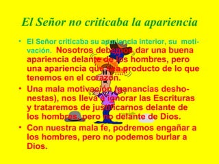 El Señor no criticaba la apariencia El Señor criticaba su apariencia interior, su  moti-vación.   Nosotros debemos dar una buena apariencia delante de los hombres, pero una apariencia que sea producto de lo que tenemos en el corazón. Una mala motivación (ganancias desho-nestas), nos lleva a ignorar las Escrituras y trataremos de justificarnos delante de los hombres, pero no delante de Dios. Con nuestra mala fe, podremos engañar a los hombres, pero no podemos burlar a Dios. 