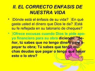 II. EL CORRECTO ENFASIS DE NUESTRA VIDA ) Dónde está el énfasis de su vida?  ) En qué gasta usted el dinero que Dios le da?  ) Está su fe reflejada en su talonario de cheques?  ) Ofrece excusas cuando Dios le pide apo-yo financiero para su obra  diciendo: "Se-ñor, tú sabes que no tengo dinero para a-poyar tu obra; Tú sabes que tengo mu-chas deudas que pagar o tengo que hacer esto o lo otro? 