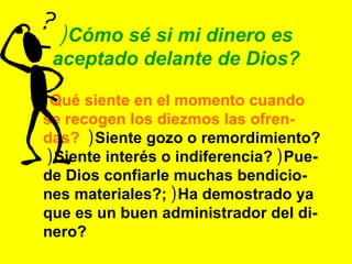 ) Cómo sé si mi dinero es aceptado delante de Dios? ) Qué siente en el momento cuando se recogen los diezmos las ofren-das?   ) Siente gozo o remordimiento?  ) Siente interés o indiferencia?  ) Pue-de Dios confiarle muchas bendicio-nes materiales?;  ) Ha demostrado ya que es un buen administrador del di-nero? 