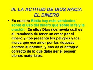 III. LA ACTITUD DE DIOS HACIA EL DINERO En nuestra  Biblia hay más versículos sobre el uso del dinero que sobre la fe y la oración .  En ellos Dios nos revela cuál es el  resultado de tener un amor por el dinero y nos presenta los peligros y los males que ese amor por las riquezas acarrea al hombre, y nos da el enfoque correcto de lo que debe ser el poseer bienes materiales.  