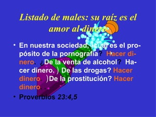 Listado de males: su raíz es el amor al dinero En nuestra sociedad,  ) cuál es el pro-pósito de la pornografía ?  Hacer di-nero .  ¿ De la venta de alcohol ?  Ha-cer dinero.  )  De las drogas?   Hacer dinero .  ) De la prostitución?   Hacer dinero . . Proverbios  23:4,5 