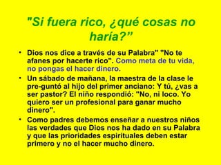 "Si fuera rico, ¿qué cosas no haría?” Dios nos dice a través de su Palabra" "No te afanes por hacerte rico".  Como meta de tu vida, no pongas el hacer dinero. Un sábado de mañana, la maestra de la clase le pre-guntó al hijo del primer anciano: Y tú, ¿vas a ser pastor? El niño respondió: "No, ni loco. Yo quiero ser un profesional para ganar mucho dinero". Como padres debemos enseñar a nuestros niños las verdades que Dios nos ha dado en su Palabra  y que las prioridades espirituales deben estar primero y no el hacer mucho dinero. 