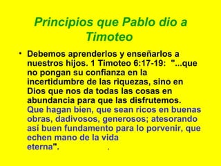 Principios que Pablo dio a Timoteo   Debemos aprenderlos y enseñarlos a nuestros hijos. 1 Timoteo 6:17-19:  "...que no pongan su confianza en la incertidumbre de las riquezas, sino en Dios que nos da todas las cosas en abundancia para que las disfrutemos.  Que hagan bien, que sean ricos en buenas obras, dadivosos, generosos; atesorando así buen fundamento para lo porvenir, que echen mano de la vida eterna ".   .  