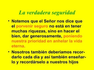 La verdadera seguridad Notemos que el Señor nos dice que el  porvenir seguro  no está en tener muchas riquezas, sino en hacer el bien, dar generosamente,  poniendo nuestra prioridad en anhelar la vida eterna. Nosotros también deberíamos recor-darlo cada día y así también enseñar-lo y recordárselo a nuestros hijos 