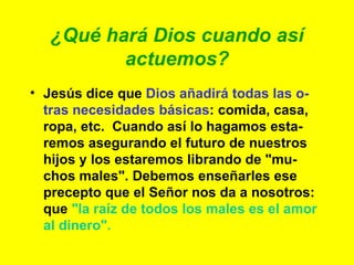 ¿Qué hará Dios cuando así actuemos? Jesús dice que  Dios añadirá todas las o-tras necesidades básicas : comida, casa, ropa, etc.  Cuando así lo hagamos esta-remos asegurando el futuro de nuestros hijos y los estaremos librando de "mu-chos males". Debemos enseñarles ese precepto que el Señor nos da a nosotros: que  "la raíz de todos los males es el amor al dinero". 