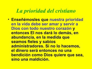 La prioridad del cristiano Enseñémosles que  nuestra prioridad en la vida debe ser amar y servir a Dios con todo nuestro corazón  y entonces El nos dará lo demás, en abundancia, en la medida que seamos fieles y sabios administradores. Si no lo hacemos, el dinero será entonces no una bendición como Dios quiere que sea, sino una maldición. 