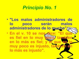 Principio No. 1 "Los malos administradores de lo poco serán malos administradores de lo mucho" En el v. 10 se nos dice: "El que es fiel en lo muy poco, también en lo más es fiel; y el que en lo muy poco es injusto, también en lo más es injusto". 