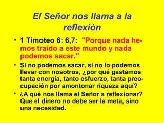 El Señor nos llama a la reflexión 1 Timoteo 6: 6,7:  "Porque nada he-mos traído a este mundo y nada podemos sacar." Si no podemos sacar, si no lo podemos llevar con nosotros, ¿por qué gastamos tanta energía, tanto esfuerzo, tanta preo-cupación por amontonar riqueza aquí? ¿ A qué nos llama el Señor a reflexionar? Que el dinero no debe ser la meta, sino una necesidad. 