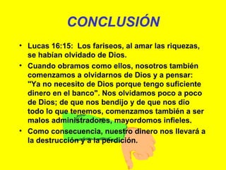 CONCLUSIÓN Lucas 16:15:  Los fariseos, al amar las riquezas, se habían olvidado de Dios. Cuando obramos como ellos, nosotros también comenzamos a olvidarnos de Dios y a pensar:  "Ya no necesito de Dios porque tengo suficiente dinero en el banco". Nos olvidamos poco a poco de Dios; de que nos bendijo y de que nos dio todo lo que tenemos, comenzamos también a ser malos administradores, mayordomos infieles. Como consecuencia, nuestro dinero nos llevará a la destrucción y a la perdición. 