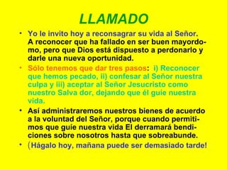 LLAMADO Yo le invito hoy a reconsagrar su vida al Señor .  A reconocer que ha fallado en ser buen mayordo-mo, pero que Dios está dispuesto a perdonarlo y darle una nueva oportunidad. Sólo tenemos que dar tres pasos :  i) Reconocer que hemos pecado, ii) confesar al Señor nuestra culpa y iii) aceptar al Señor Jesucristo como nuestro Salva dor, dejando que él guíe nuestra vida. Así administraremos nuestros bienes de acuerdo a la voluntad del Señor, porque cuando permiti-mos que guíe nuestra vida El derramará bendi-ciones sobre nosotros hasta que sobreabunde. ( Hágalo hoy, mañana puede ser demasiado tarde! 