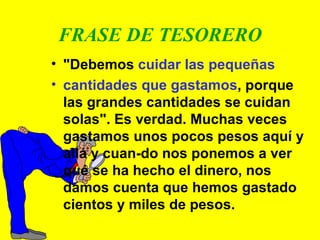 FRASE DE TESORERO "Debemos  cuidar las pequeñas  cantidades que gastamos , porque las grandes cantidades se cuidan solas". Es verdad. Muchas veces gastamos unos pocos pesos aquí y allá y cuan-do nos ponemos a ver qué se ha hecho el dinero, nos damos cuenta que hemos gastado cientos y miles de pesos. 