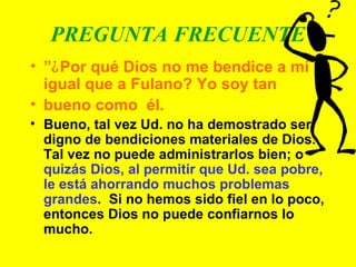 PREGUNTA FRECUENTE ” ¿ Por qué Dios no me bendice a mí igual que a Fulano? Yo soy tan  bueno como  él. Bueno, tal vez Ud. no ha demostrado ser digno de bendiciones materiales de Dios. Tal vez no puede administrarlos bien; o  quizás Dios, al permitir que Ud. sea pobre, le está ahorrando muchos problemas grandes .  Si no hemos sido fiel en lo poco, entonces Dios no puede confiarnos lo mucho. 
