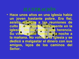 ILUSTRACIÓN Hace unos años en una iglesia había un joven bastante pobre. Era fiel, asistía siempre a las reuniones de culto y participaba activamente en la iglesia.  Un día recibió una herencia. Su vida cambió como de la noche a la mañana. No volvió a la iglesia y se dedicó a malgastar el dinero con sus amigos, lejos de los caminos del Señor. 