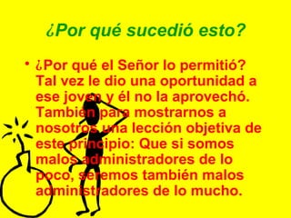 ¿ Por qué sucedió esto? ¿ Por qué el Señor lo permitió?  Tal vez le dio una oportunidad a ese joven y él no la aprovechó.  También para mostrarnos a nosotros una lección objetiva de este principio: Que si somos malos administradores de lo poco, seremos también malos administradores de lo mucho. 