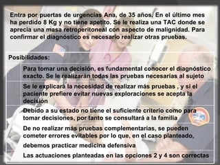 Entra por puertas de urgencias Ana, de 35 años. En el último mes ha perdido 8 Kg y no tiene apetito. Se le realiza una TAC donde se aprecia una masa retroperitoneal con aspecto de malignidad. Para confirmar el diagnóstico es necesario realizar otras pruebas. Posibilidades: Para tomar una decisión, es fundamental conocer el diagnóstico exacto. Se le realizarán todas las pruebas necesarias al sujeto  Se le explicará la necesidad de realizar más pruebas , y si el paciente prefiere evitar nuevas exploraciones se acepta la decisión  Debido a su estado no tiene el suficiente criterio como para tomar decisiones, por tanto se consultará a la familia  De no realizar más pruebas complementarias, se pueden cometer errores evitables por lo que, en el caso planteado, debemos practicar medicina defensiva   Las actuaciones planteadas en las opciones 2 y 4 son correctas  