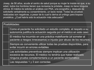 Josep, de 56 años, acude al centro de salud porque su mujer le insiste en que, a su edad, todos los hombres tienen que revisarse la próstata. Josep no tiene ninguna clínica. El médico le solicita un análisis con PSA, una ecografía y, después de solicitarle verbalmente su consentimiento, un tacto rectal. Todas las pruebas realizadas son negativas, a pesar de lo cual lo deriva al urólogo para biopsia prostática. ¿Cual habría sido la actuación más adecuada? Posibilidades: Como el paciente ha solicitado un estudio completo, el respeto a su autonomía justifica la actuación seguida por el médico en este caso  El médico ha incurrido en una práctica maleficente (al someter al paciente a riesgos innecesarios) e injusta (por abuso de los recursos)  Siempre es conveniente utilizar todas las pruebas disponibles, para evitar incurrir en errores evitables  Las actividades preventivas siempre implican una utilización excesiva de recursos. El médico no tendría que haber realizado ninguna prueba complementaria a un paciente asintomático  Las respuestas 1 y 3 son correctas  