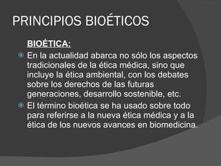 PRINCIPIOS BIOÉTICOS BIOÉTICA: En la actualidad abarca no sólo los aspectos tradicionales de la ética médica, sino que incluye la ética ambiental, con los debates sobre los derechos de las futuras generaciones, desarrollo sostenible, etc. El término bioética se ha usado sobre todo para referirse a la nueva ética médica y a la ética de los nuevos avances en biomedicina. 