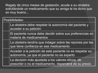 Magaly de cinco meses de gestación, acude a su obstetra solicitándole un medicamento que su amiga le ha dicho que es muy bueno... Posibilidades: La obstetra debe respetar la autonomía del paciente y acceder a su petición  El paciente nunca debe decidir sobre sus preferencias en materia de medicamentos  La obstetra tendría que indagar sobre las razones por las que tiene confianza en ese medicamento  Acceder a la petición de este paciente no es respetar su autonomía, ya que el paciente no es experto  La decisión más ajustada a los valores éticos, de prescribir o no el medicamento, dependerá de su precio  